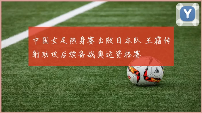 中国女足热身赛击败日本队 王霜传射助攻后续备战奥运资格赛