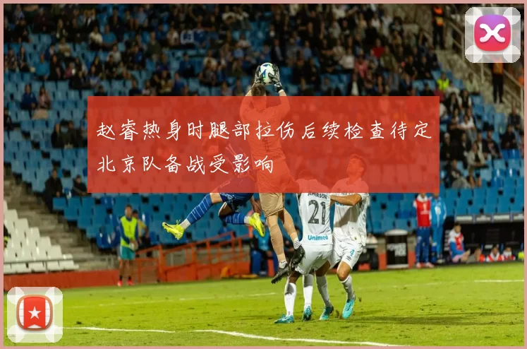 赵睿热身时腿部拉伤后续检查待定北京队备战受影响