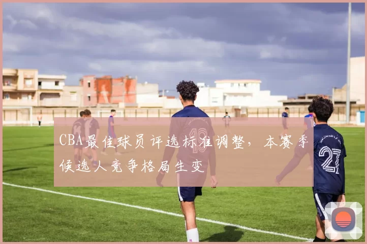 CBA最佳球员评选标准调整，本赛季候选人竞争格局生变