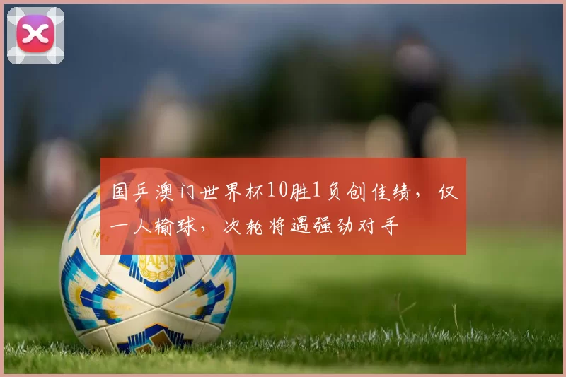 国乒澳门世界杯10胜1负创佳绩，仅一人输球，次轮将遇强劲对手