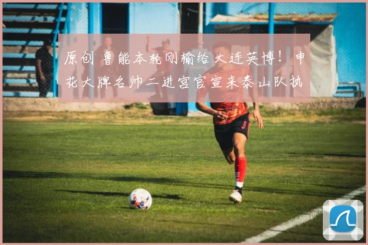 原创 鲁能本轮刚输给大连英博！申花大牌名帅二进宫官宣来泰山队执教，值得期待