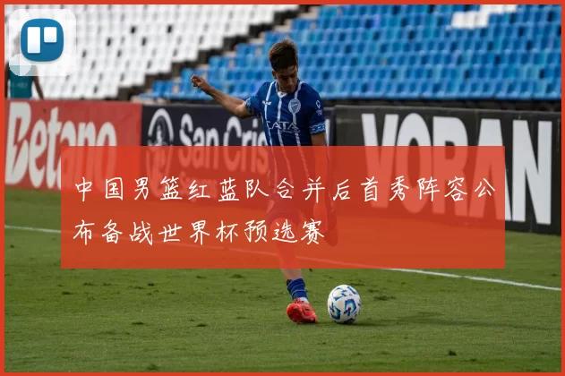 中国男篮红蓝队合并后首秀阵容公布备战世界杯预选赛