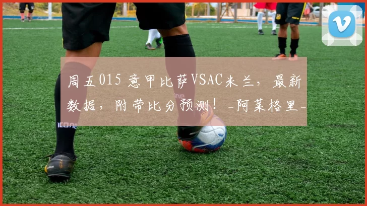 周五015 意甲比萨VSAC米兰，最新数据，附带比分预测！_阿莱格里_主场_胜利