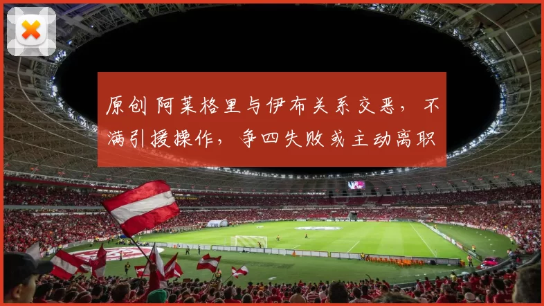 原创 阿莱格里与伊布关系交恶,不满引援操作,争四失败或主动离职