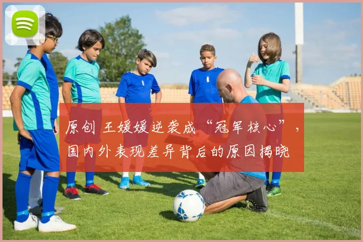 原创 王媛媛逆袭成“冠军核心”,国内外表现差异背后的原因揭晓