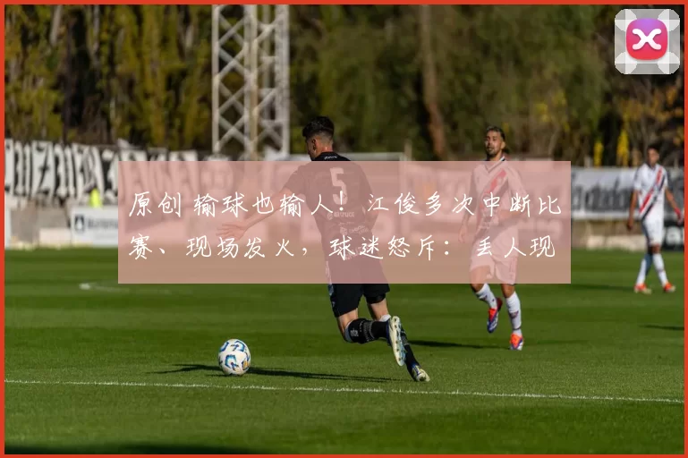 原创 输球也输人！江俊多次中断比赛、现场发火，球迷怒斥：丢人现眼！