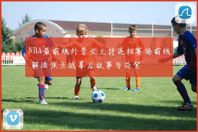 NBA最前线外景女主持亮相赛场前线 解读焦点战幕后故事与花絮