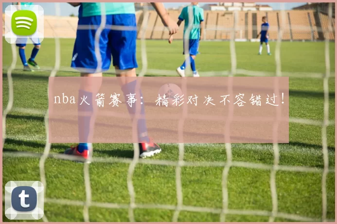 nba火箭赛事：精彩对决不容错过！