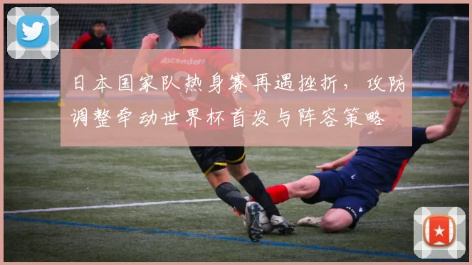 日本国家队热身赛再遇挫折，攻防调整牵动世界杯首发与阵容策略
