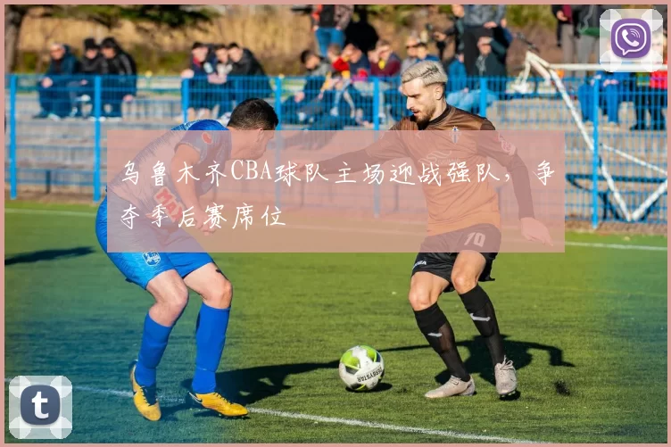 乌鲁木齐CBA球队主场迎战强队，争夺季后赛席位