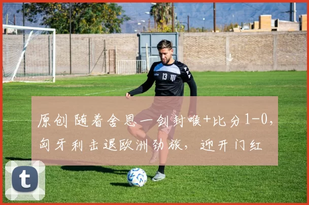 原创 随着舍恩一剑封喉+比分1-0，匈牙利击退欧洲劲旅，迎开门红