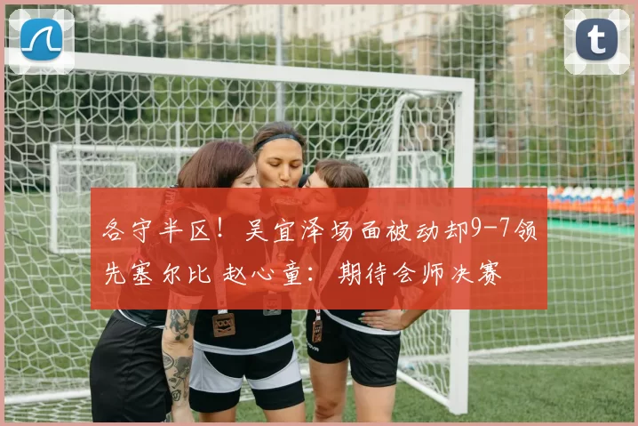 各守半区！吴宜泽场面被动却9-7领先塞尔比 赵心童：期待会师决赛