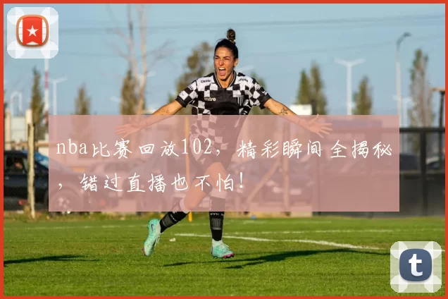 nba比赛回放102，精彩瞬间全揭秘，错过直播也不怕！