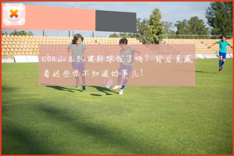 cba山东队建新球馆了吗？背后竟藏着这些你不知道的事儿！
