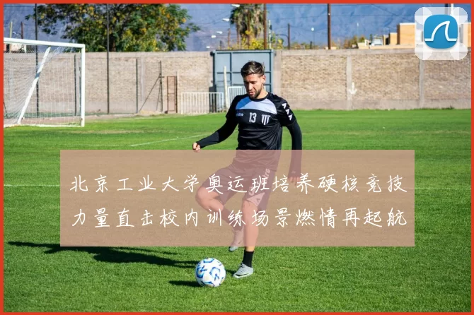 北京工业大学奥运班培养硬核竞技力量直击校内训练场景燃情再起航