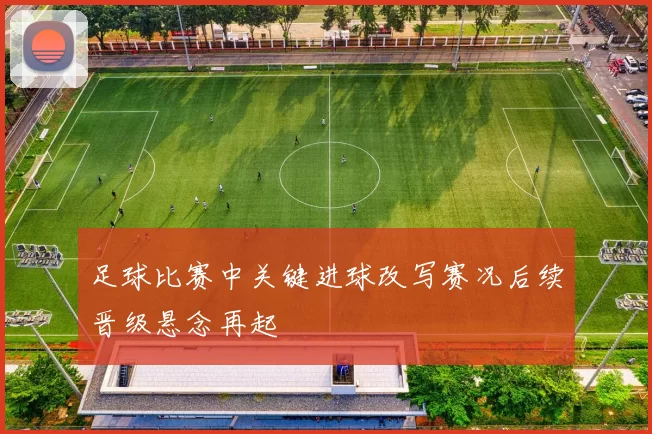 足球比赛中关键进球改写赛况后续晋级悬念再起