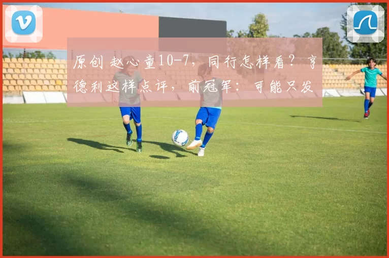 原创 赵心童10-7，同行怎样看？亨德利这样点评，前冠军：可能只发挥50%