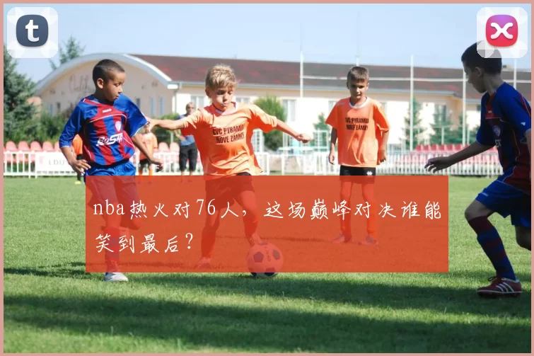 nba热火对76人，这场巅峰对决谁能笑到最后？