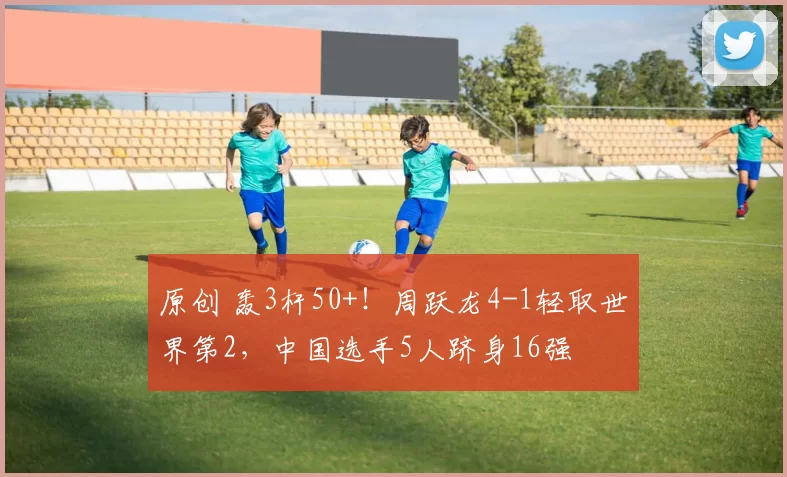 原创 轰3杆50+！周跃龙4-1轻取世界第2，中国选手5人跻身16强