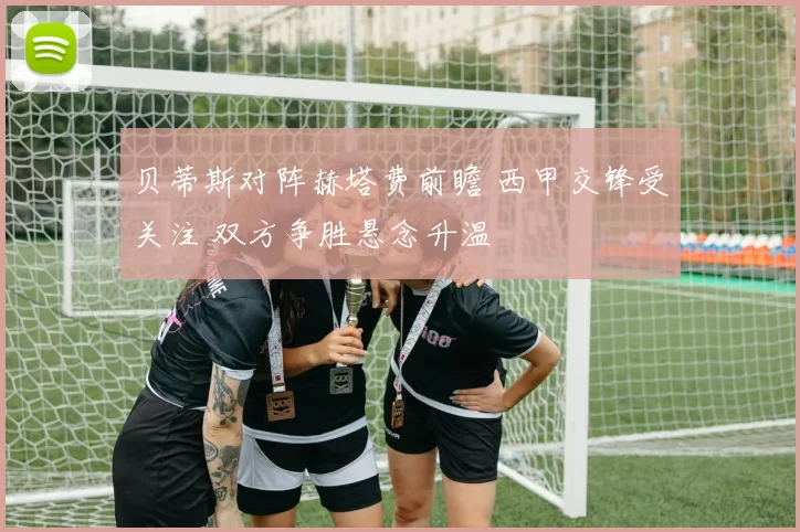 贝蒂斯对阵赫塔费前瞻 西甲交锋受关注 双方争胜悬念升温