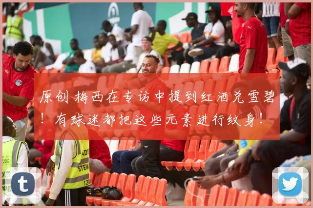 原创 梅西在专访中提到红酒兑雪碧！有球迷都把这些元素进行纹身！