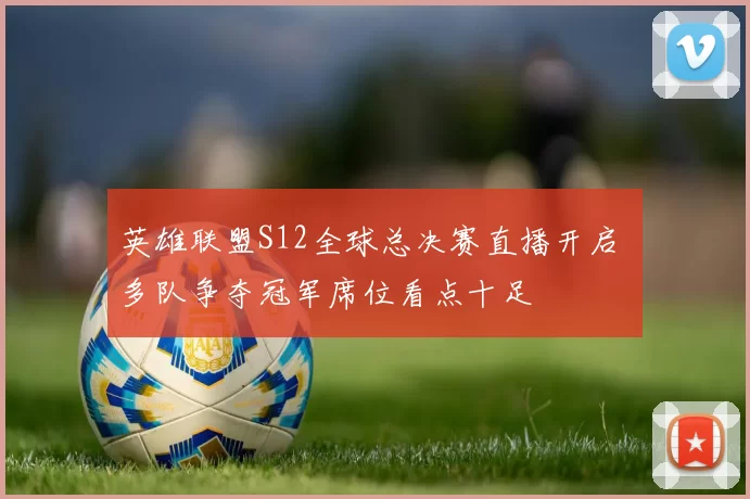 英雄联盟S12全球总决赛直播开启 多队争夺冠军席位看点十足