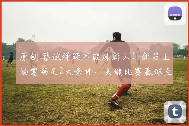 原创 蔡斌释疑不锻炼新人！新星上场需满足2大条件，关键比赛赢球至上