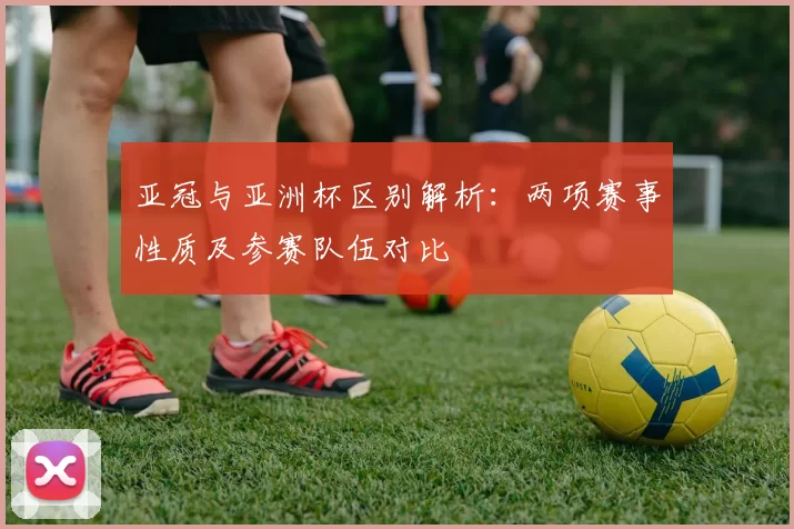 亚冠与亚洲杯区别解析：两项赛事性质及参赛队伍对比