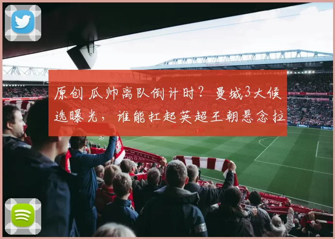 原创 瓜帅离队倒计时？曼城3大候选曝光，谁能扛起英超王朝悬念拉满！