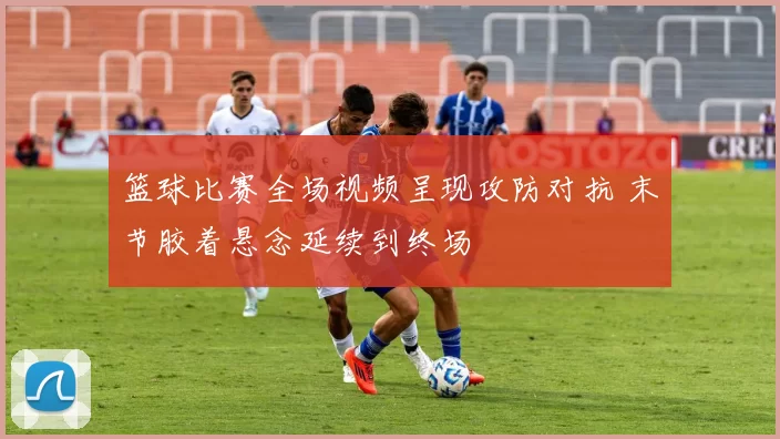 篮球比赛全场视频呈现攻防对抗 末节胶着悬念延续到终场