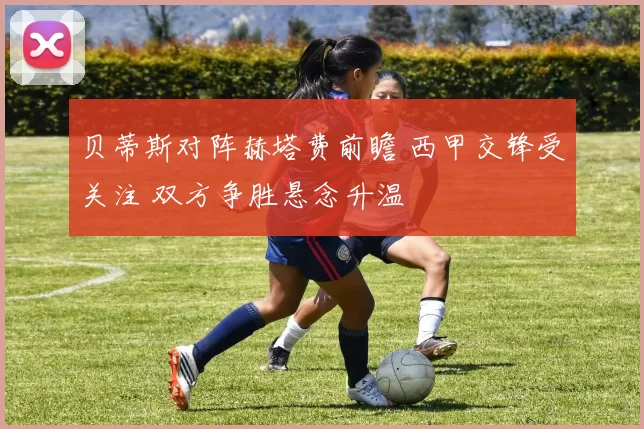 贝蒂斯对阵赫塔费前瞻 西甲交锋受关注 双方争胜悬念升温