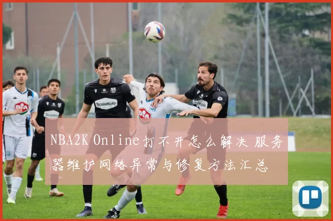 NBA2K Online打不开怎么解决 服务器维护网络异常与修复方法汇总