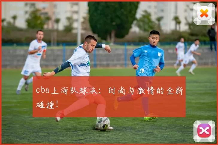 cba上海队球衣：时尚与激情的全新碰撞！