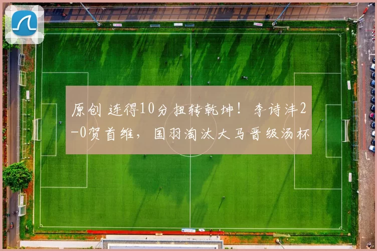 原创 连得10分扭转乾坤！李诗沣2-0贺首维，国羽淘汰大马晋级汤杯四强