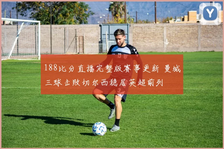 188比分直播完整版赛事更新 曼城三球击败切尔西稳居英超前列