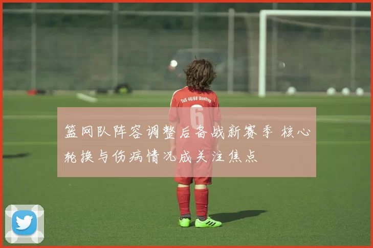 篮网队阵容调整后备战新赛季 核心轮换与伤病情况成关注焦点