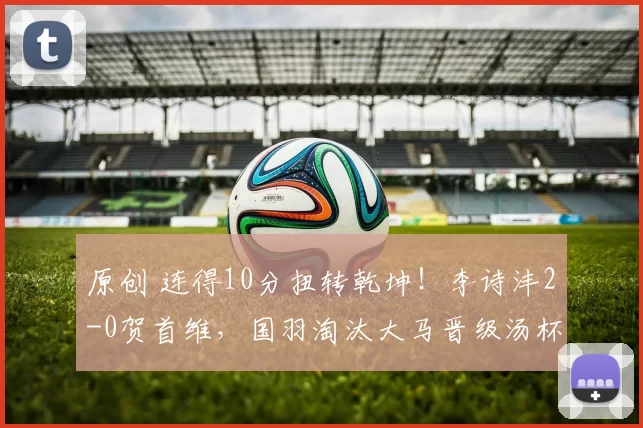原创 连得10分扭转乾坤！李诗沣2-0贺首维，国羽淘汰大马晋级汤杯四强