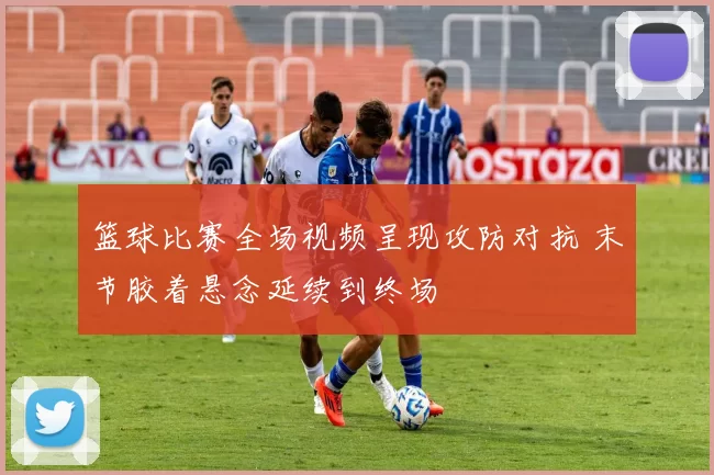 篮球比赛全场视频呈现攻防对抗 末节胶着悬念延续到终场