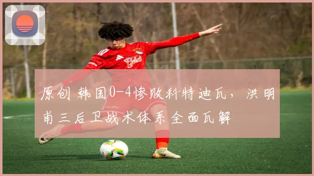 原创 韩国0-4惨败科特迪瓦，洪明甫三后卫战术体系全面瓦解