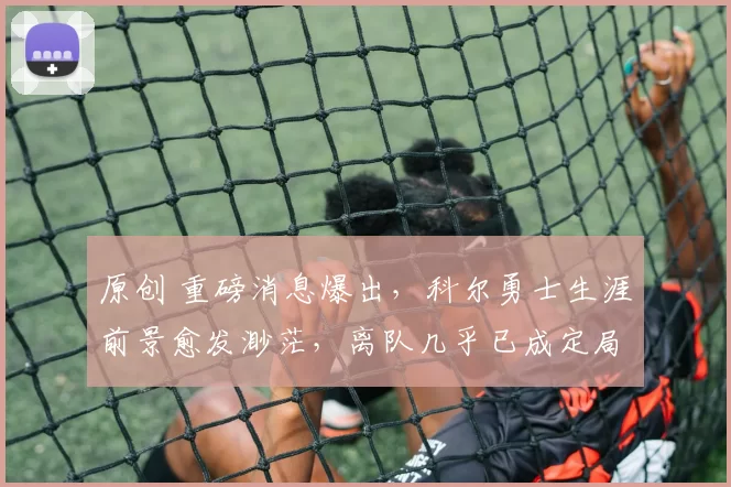 原创 重磅消息爆出，科尔勇士生涯前景愈发渺茫，离队几乎已成定局