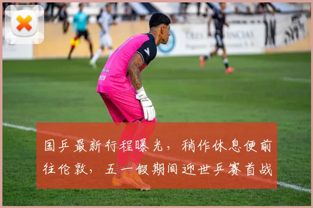 国乒最新行程曝光，稍作休息便前往伦敦，五一假期间迎世乒赛首战