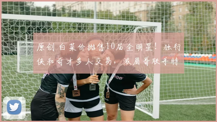 原创 白菜价抛售10届全明星！独行侠和奇才多人交易，浓眉哥联手特雷杨