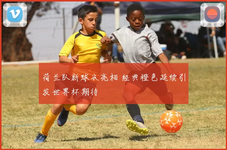 荷兰队新球衣亮相 经典橙色延续引发世界杯期待