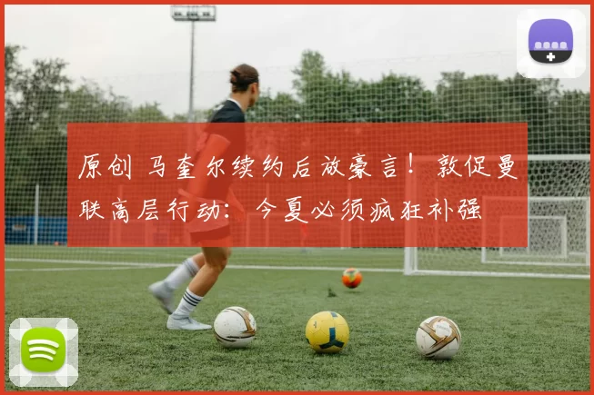 原创 马奎尔续约后放豪言！敦促曼联高层行动：今夏必须疯狂补强