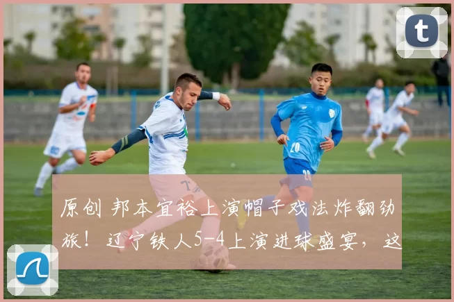 原创 邦本宜裕上演帽子戏法炸翻劲旅！辽宁铁人5-4上演进球盛宴，这火力中超谁顶得住？