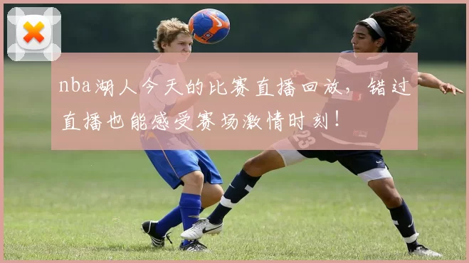 nba湖人今天的比赛直播回放，错过直播也能感受赛场激情时刻！