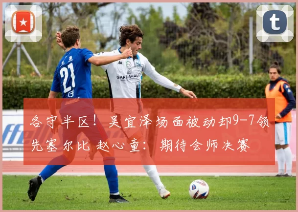 各守半区！吴宜泽场面被动却9-7领先塞尔比 赵心童：期待会师决赛