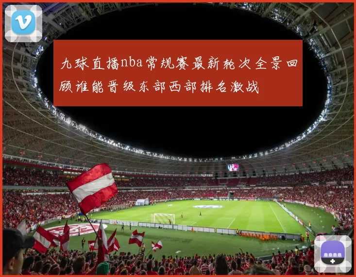 九球直播nba常规赛最新轮次全景回顾谁能晋级东部西部排名激战