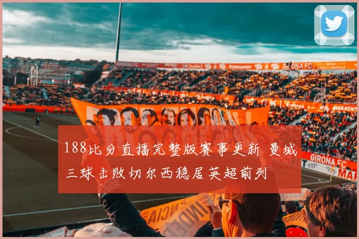 188比分直播完整版赛事更新 曼城三球击败切尔西稳居英超前列