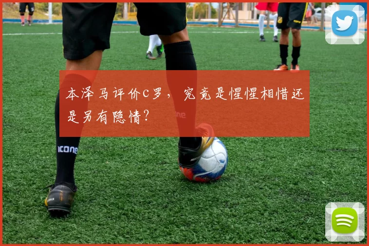 本泽马评价c罗，究竟是惺惺相惜还是另有隐情？
